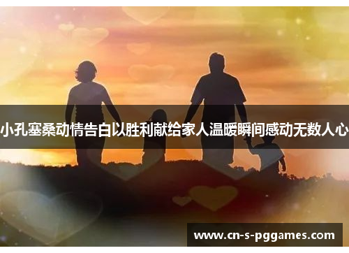 小孔塞桑动情告白以胜利献给家人温暖瞬间感动无数人心 小孔塞桑动情告白以胜利献给家人温暖瞬间感动无数人心