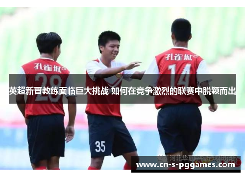 英超新晋教练面临巨大挑战 如何在竞争激烈的联赛中脱颖而出