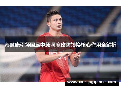 蔡慧康引领国足中场调度攻防转换核心作用全解析