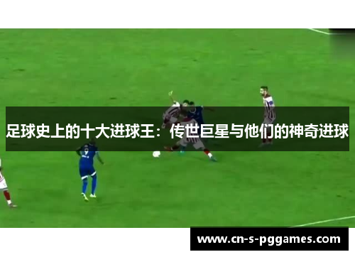 足球史上的十大进球王：传世巨星与他们的神奇进球