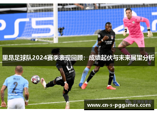 里昂足球队2024赛季表现回顾：成绩起伏与未来展望分析