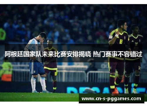 阿根廷国家队未来比赛安排揭晓 热门赛事不容错过