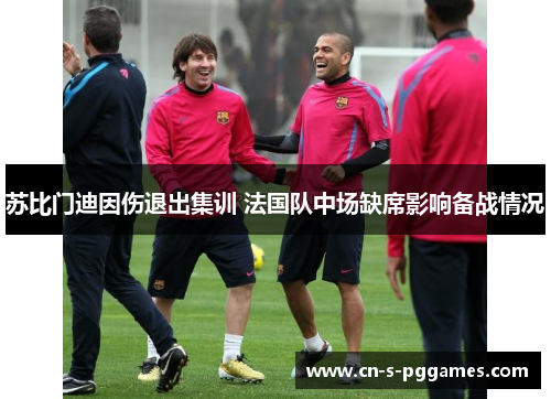 苏比门迪因伤退出集训 法国队中场缺席影响备战情况 苏比门迪因伤退出集训 法国队中场缺席影响备战情况