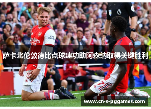 萨卡北伦敦德比点球建功助阿森纳取得关键胜利 萨卡北伦敦德比点球建功助阿森纳取得关键胜利