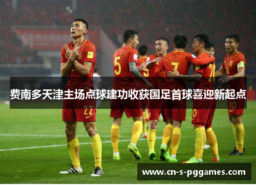 费南多天津主场点球建功收获国足首球喜迎新起点 费南多天津主场点球建功收获国足首球喜迎新起点