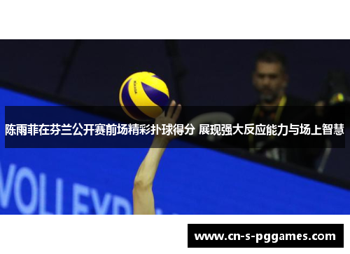 陈雨菲在芬兰公开赛前场精彩扑球得分 展现强大反应能力与场上智慧
