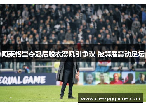 阿莱格里夺冠后脱衣怒吼引争议 被解雇震动足坛
