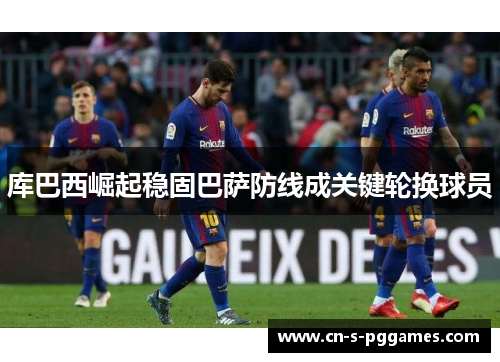 库巴西崛起稳固巴萨防线成关键轮换球员